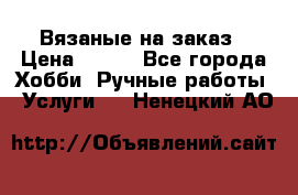 Вязаные на заказ › Цена ­ 800 - Все города Хобби. Ручные работы » Услуги   . Ненецкий АО